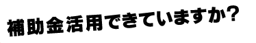 補助金活用できていますか？