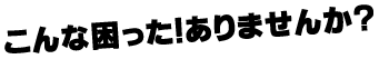 こんな困った！ありませんか？