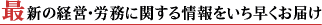 最新の経営・労務に関する情報をいち早くお届け